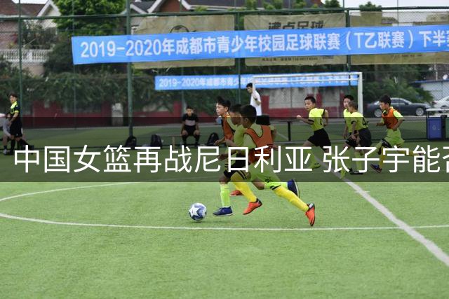 中国女篮再战尼日利亚 张子宇能否延续统治级表现？