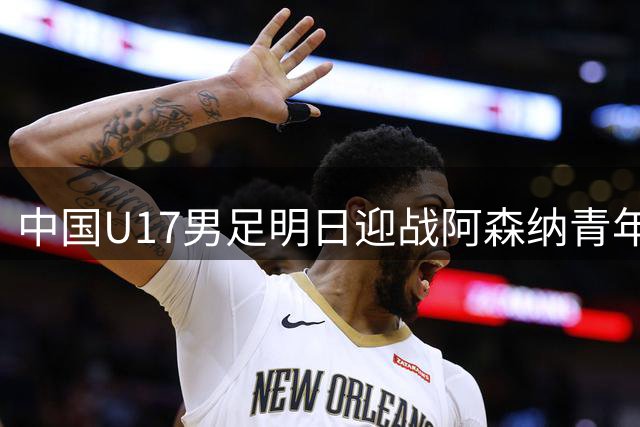 中国U17男足明日迎战阿森纳青年队 沪上足球盛宴即将上演