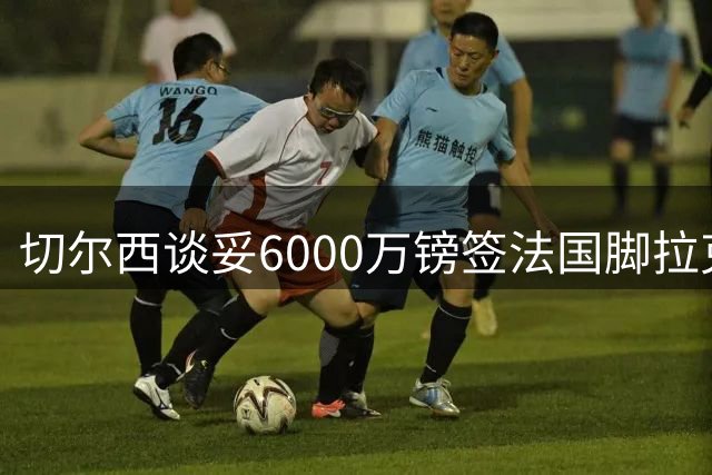 切尔西谈妥6000万镑签法国脚拉克鲁瓦 一对一防守成功率超5成