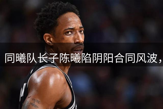 同曦队长子陈曦陷阴阳合同风波，赵柏清赴日打球前景堪忧