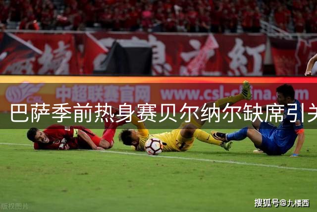巴萨季前热身赛贝尔纳尔缺席引关注 队医确认仅为预防性休整