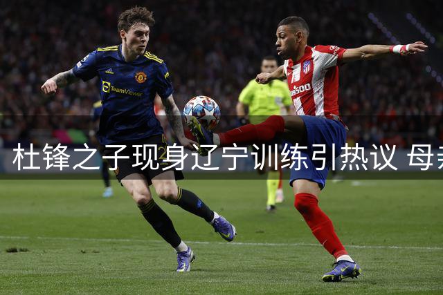 杜锋之子现身辽宁训练引热议 母亲紧急澄清加盟传闻