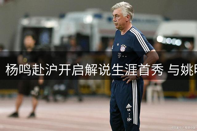杨鸣赴沪开启解说生涯首秀 与姚明同框助力大学生篮球联赛