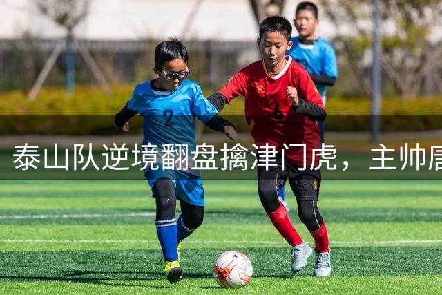泰山队逆境翻盘擒津门虎，主帅唐田坦言倾尽全力
