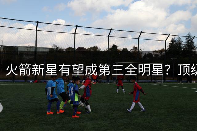 火箭新星有望成第三全明星？顶级防守弥补投射短板