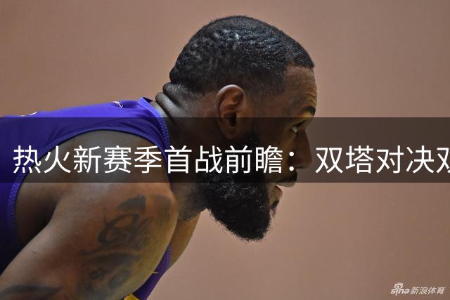 热火新赛季首战前瞻：双塔对决双枪，争冠之路开启