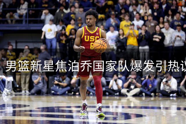 男篮新星焦泊乔国家队爆发引热议 杜锋用人策略再遭质疑