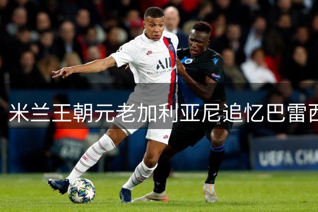 米兰王朝元老加利亚尼追忆巴雷西：东京捧杯瞬间成永恒珍藏