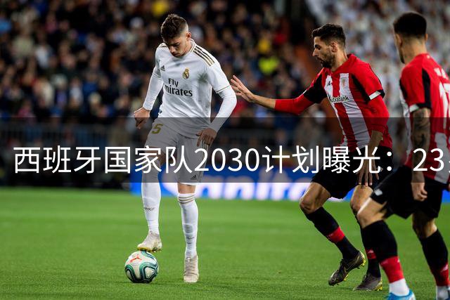 西班牙国家队2030计划曝光：23岁亚马尔或成"老将"，13名核心正值当打之年