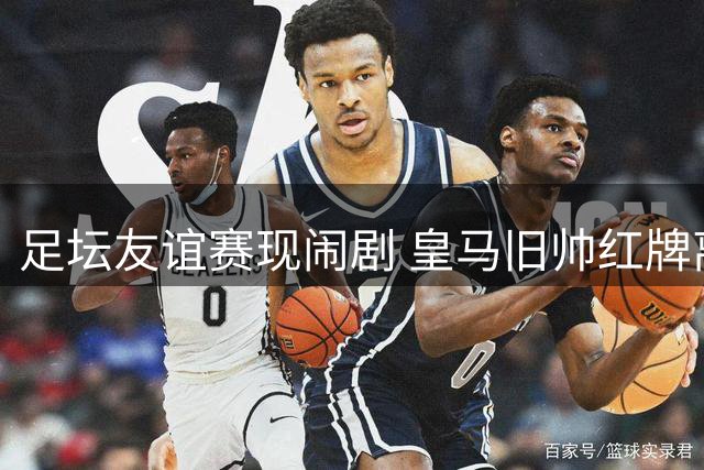 足坛友谊赛现闹剧 皇马旧帅红牌离场致比赛中断