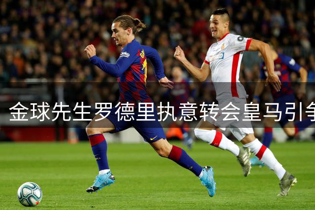 金球先生罗德里执意转会皇马引争议 曼城传奇之路或将戛然而止