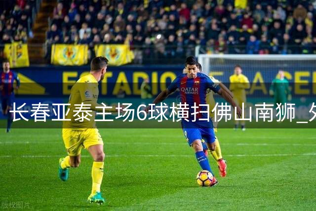 长春亚泰主场6球横扫佛山南狮 外援戴帽闪耀全场