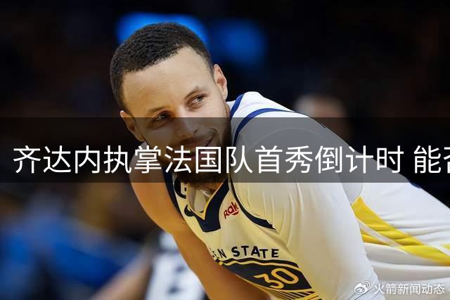 齐达内执掌法国队首秀倒计时 能否超越德尚时代成焦点