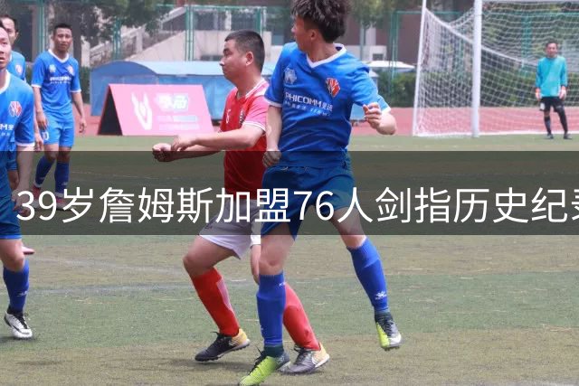 39岁詹姆斯加盟76人剑指历史纪录 韦德揭秘其常青秘诀